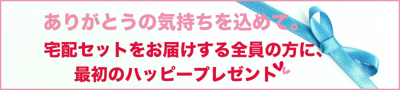 ありがとうの気持ちを込めて。宅配セットをお届けする全員の方に、最初のハッピープレゼント
